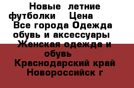 Новые, летние футболки  › Цена ­ 500 - Все города Одежда, обувь и аксессуары » Женская одежда и обувь   . Краснодарский край,Новороссийск г.